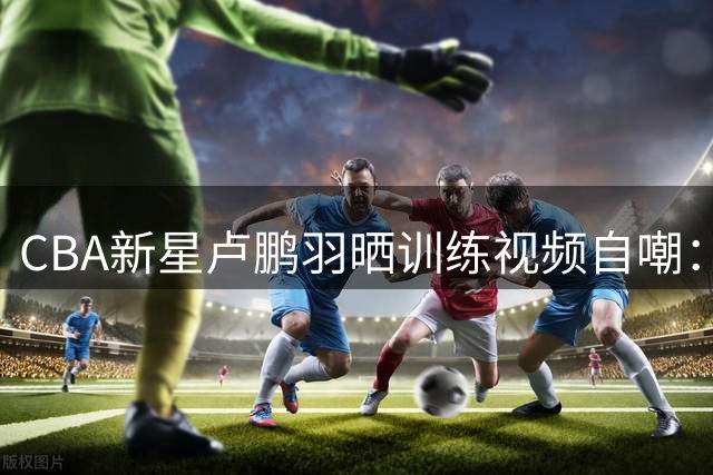 CBA新星卢鹏羽晒训练视频自嘲：休赛期加练投篮防手生